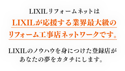 LIXILリフォームネットはLIXILが応援する業界最大級のリフォーム工事店ネットワークです。LIXILのノウハウを身につけた登録店があなたの夢をカタチにします。